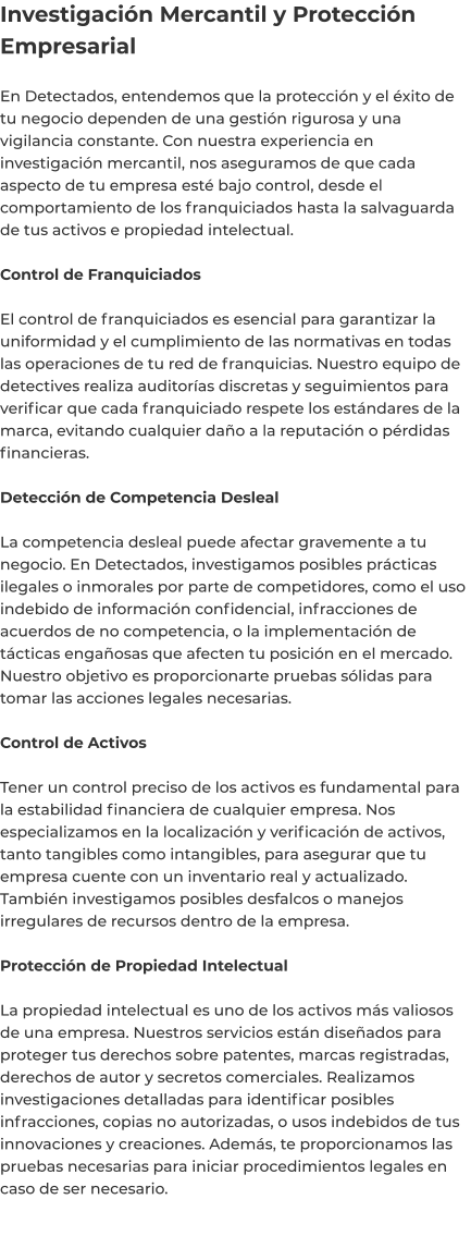 Investigación Mercantil y Protección Empresarial  En Detectados, entendemos que la protección y el éxito de tu negocio dependen de una gestión rigurosa y una vigilancia constante. Con nuestra experiencia en investigación mercantil, nos aseguramos de que cada aspecto de tu empresa esté bajo control, desde el comportamiento de los franquiciados hasta la salvaguarda de tus activos e propiedad intelectual.  Control de Franquiciados  El control de franquiciados es esencial para garantizar la uniformidad y el cumplimiento de las normativas en todas las operaciones de tu red de franquicias. Nuestro equipo de detectives realiza auditorías discretas y seguimientos para verificar que cada franquiciado respete los estándares de la marca, evitando cualquier daño a la reputación o pérdidas financieras.  Detección de Competencia Desleal  La competencia desleal puede afectar gravemente a tu negocio. En Detectados, investigamos posibles prácticas ilegales o inmorales por parte de competidores, como el uso indebido de información confidencial, infracciones de acuerdos de no competencia, o la implementación de tácticas engañosas que afecten tu posición en el mercado. Nuestro objetivo es proporcionarte pruebas sólidas para tomar las acciones legales necesarias.  Control de Activos  Tener un control preciso de los activos es fundamental para la estabilidad financiera de cualquier empresa. Nos especializamos en la localización y verificación de activos, tanto tangibles como intangibles, para asegurar que tu empresa cuente con un inventario real y actualizado. También investigamos posibles desfalcos o manejos irregulares de recursos dentro de la empresa.  Protección de Propiedad Intelectual  La propiedad intelectual es uno de los activos más valiosos de una empresa. Nuestros servicios están diseñados para proteger tus derechos sobre patentes, marcas registradas, derechos de autor y secretos comerciales. Realizamos investigaciones detalladas para identificar posibles infracciones, copias no autorizadas, o usos indebidos de tus innovaciones y creaciones. Además, te proporcionamos las pruebas necesarias para iniciar procedimientos legales en caso de ser necesario.