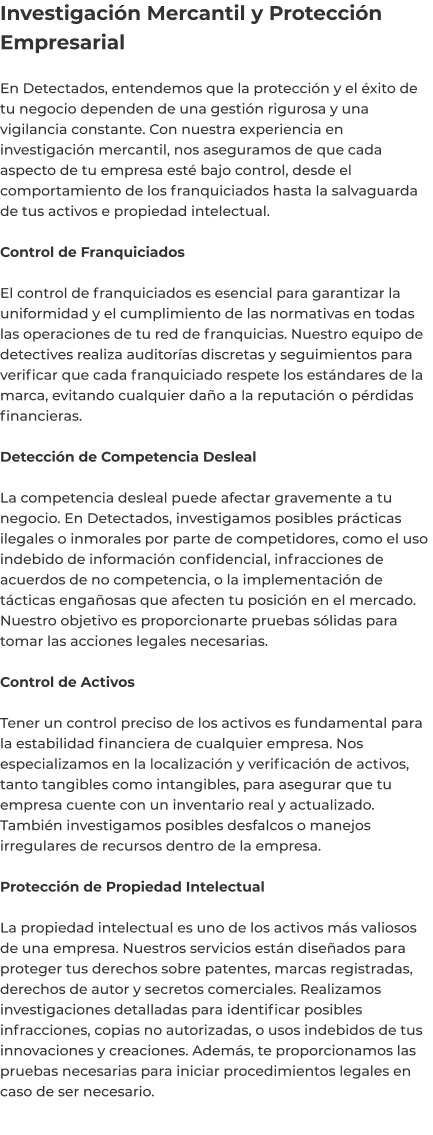 Investigación Mercantil y Protección Empresarial  En Detectados, entendemos que la protección y el éxito de tu negocio dependen de una gestión rigurosa y una vigilancia constante. Con nuestra experiencia en investigación mercantil, nos aseguramos de que cada aspecto de tu empresa esté bajo control, desde el comportamiento de los franquiciados hasta la salvaguarda de tus activos e propiedad intelectual.  Control de Franquiciados  El control de franquiciados es esencial para garantizar la uniformidad y el cumplimiento de las normativas en todas las operaciones de tu red de franquicias. Nuestro equipo de detectives realiza auditorías discretas y seguimientos para verificar que cada franquiciado respete los estándares de la marca, evitando cualquier daño a la reputación o pérdidas financieras.  Detección de Competencia Desleal  La competencia desleal puede afectar gravemente a tu negocio. En Detectados, investigamos posibles prácticas ilegales o inmorales por parte de competidores, como el uso indebido de información confidencial, infracciones de acuerdos de no competencia, o la implementación de tácticas engañosas que afecten tu posición en el mercado. Nuestro objetivo es proporcionarte pruebas sólidas para tomar las acciones legales necesarias.  Control de Activos  Tener un control preciso de los activos es fundamental para la estabilidad financiera de cualquier empresa. Nos especializamos en la localización y verificación de activos, tanto tangibles como intangibles, para asegurar que tu empresa cuente con un inventario real y actualizado. También investigamos posibles desfalcos o manejos irregulares de recursos dentro de la empresa.  Protección de Propiedad Intelectual  La propiedad intelectual es uno de los activos más valiosos de una empresa. Nuestros servicios están diseñados para proteger tus derechos sobre patentes, marcas registradas, derechos de autor y secretos comerciales. Realizamos investigaciones detalladas para identificar posibles infracciones, copias no autorizadas, o usos indebidos de tus innovaciones y creaciones. Además, te proporcionamos las pruebas necesarias para iniciar procedimientos legales en caso de ser necesario.