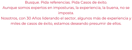 Busque. Pida referencias. Pida Casos de éxito. Aunque somos expertos en imposturas, la experiencia, la buena, no se imposta. Nosotros, con 30 Años liderando el sector, algunos más de experiencia y miles de casos de éxito, estamos deseando presumir de ellos.