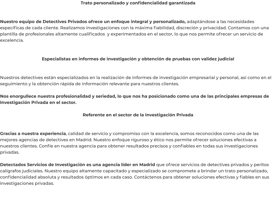 Trato personalizado y confidencialidad garantizada   Nuestro equipo de Detectives Privados ofrece un enfoque integral y personalizado, adaptándose a las necesidades específicas de cada cliente. Realizamos investigaciones con la máxima fiabilidad, discreción y privacidad. Contamos con una plantilla de profesionales altamente cualificados  y experimentados en el sector, lo que nos permite ofrecer un servicio de excelencia.   Especialistas en informes de investigación y obtención de pruebas con validez judicial   Nuestros detectives están especializados en la realización de informes de investigación empresarial y personal, así como en el seguimiento y la obtención rápida de información relevante para nuestros clientes.  Nos enorgullece nuestra profesionalidad y seriedad, lo que nos ha posicionado como una de las principales empresas de Investigación Privada en el sector.  Referente en el sector de la Investigación Privada   Gracias a nuestra experiencia, calidad de servicio y compromiso con la excelencia, somos reconocidos como una de las mejores agencias de detectives en Madrid. Nuestro enfoque riguroso y ético nos permite ofrecer soluciones efectivas a nuestros clientes. Confíe en nuestra agencia para obtener resultados precisos y confiables en todas sus investigaciones privadas.  Detectados Servicios de Investigación es una agencia líder en Madrid que ofrece servicios de detectives privados y peritos calígrafos judiciales. Nuestro equipo altamente capacitado y especializado se compromete a brindar un trato personalizado, confidencialidad absoluta y resultados óptimos en cada caso. Contáctenos para obtener soluciones efectivas y fiables en sus investigaciones privadas.