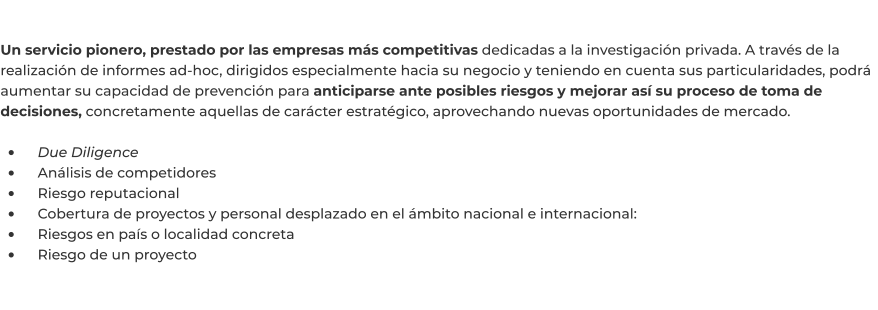 Un servicio pionero, prestado por las empresas más competitivas dedicadas a la investigación privada. A través de la realización de informes ad-hoc, dirigidos especialmente hacia su negocio y teniendo en cuenta sus particularidades, podrá aumentar su capacidad de prevención para anticiparse ante posibles riesgos y mejorar así su proceso de toma de decisiones, concretamente aquellas de carácter estratégico, aprovechando nuevas oportunidades de mercado.  •	    Due Diligence •	    Análisis de competidores •	    Riesgo reputacional •	    Cobertura de proyectos y personal desplazado en el ámbito nacional e internacional: •	    Riesgos en país o localidad concreta •	    Riesgo de un proyecto