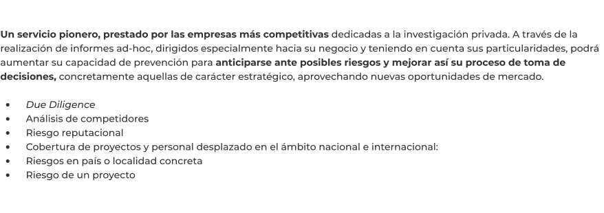 Un servicio pionero, prestado por las empresas más competitivas dedicadas a la investigación privada. A través de la realización de informes ad-hoc, dirigidos especialmente hacia su negocio y teniendo en cuenta sus particularidades, podrá aumentar su capacidad de prevención para anticiparse ante posibles riesgos y mejorar así su proceso de toma de decisiones, concretamente aquellas de carácter estratégico, aprovechando nuevas oportunidades de mercado.  •	    Due Diligence •	    Análisis de competidores •	    Riesgo reputacional •	    Cobertura de proyectos y personal desplazado en el ámbito nacional e internacional: •	    Riesgos en país o localidad concreta •	    Riesgo de un proyecto