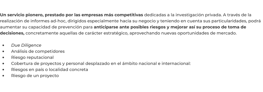 Un servicio pionero, prestado por las empresas más competitivas dedicadas a la investigación privada. A través de la realización de informes ad-hoc, dirigidos especialmente hacia su negocio y teniendo en cuenta sus particularidades, podrá aumentar su capacidad de prevención para anticiparse ante posibles riesgos y mejorar así su proceso de toma de decisiones, concretamente aquellas de carácter estratégico, aprovechando nuevas oportunidades de mercado.  •	    Due Diligence •	    Análisis de competidores •	    Riesgo reputacional •	    Cobertura de proyectos y personal desplazado en el ámbito nacional e internacional: •	    Riesgos en país o localidad concreta •	    Riesgo de un proyecto