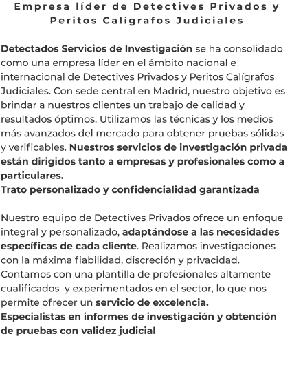 Empresa líder de Detectives Privados y Peritos Calígrafos Judiciales  Detectados Servicios de Investigación se ha consolidado como una empresa líder en el ámbito nacional e internacional de Detectives Privados y Peritos Calígrafos Judiciales. Con sede central en Madrid, nuestro objetivo es brindar a nuestros clientes un trabajo de calidad y resultados óptimos. Utilizamos las técnicas y los medios más avanzados del mercado para obtener pruebas sólidas y verificables. Nuestros servicios de investigación privada están dirigidos tanto a empresas y profesionales como a particulares. Trato personalizado y confidencialidad garantizada  Nuestro equipo de Detectives Privados ofrece un enfoque integral y personalizado, adaptándose a las necesidades específicas de cada cliente. Realizamos investigaciones con la máxima fiabilidad, discreción y privacidad. Contamos con una plantilla de profesionales altamente cualificados  y experimentados en el sector, lo que nos permite ofrecer un servicio de excelencia. Especialistas en informes de investigación y obtención de pruebas con validez judicial