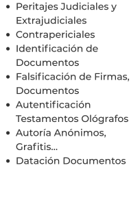 •	Peritajes Judiciales y Extrajudiciales •	Contrapericiales •	Identificación de Documentos •	Falsificación de Firmas, Documentos •	Autentificación Testamentos Ológrafos •	Autoría Anónimos, Grafitis… •	Datación Documentos