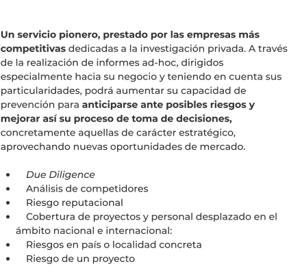 Un servicio pionero, prestado por las empresas más competitivas dedicadas a la investigación privada. A través de la realización de informes ad-hoc, dirigidos especialmente hacia su negocio y teniendo en cuenta sus particularidades, podrá aumentar su capacidad de prevención para anticiparse ante posibles riesgos y mejorar así su proceso de toma de decisiones, concretamente aquellas de carácter estratégico, aprovechando nuevas oportunidades de mercado.  •	    Due Diligence •	    Análisis de competidores •	    Riesgo reputacional •	    Cobertura de proyectos y personal desplazado en el ámbito nacional e internacional: •	    Riesgos en país o localidad concreta •	    Riesgo de un proyecto