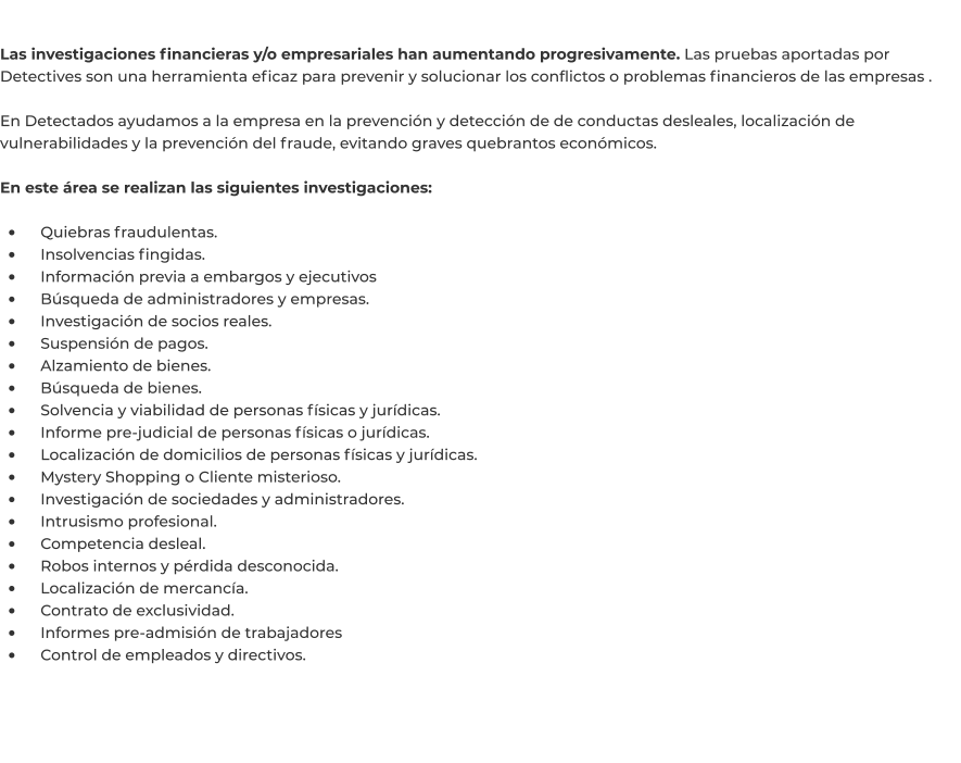 Las investigaciones financieras y/o empresariales han aumentando progresivamente. Las pruebas aportadas por Detectives son una herramienta eficaz para prevenir y solucionar los conflictos o problemas financieros de las empresas .  En Detectados ayudamos a la empresa en la prevención y detección de de conductas desleales, localización de vulnerabilidades y la prevención del fraude, evitando graves quebrantos económicos.   En este área se realizan las siguientes investigaciones:  •	    Quiebras fraudulentas. •	    Insolvencias fingidas. •	    Información previa a embargos y ejecutivos •	    Búsqueda de administradores y empresas. •	    Investigación de socios reales. •	    Suspensión de pagos. •	    Alzamiento de bienes. •	    Búsqueda de bienes. •	    Solvencia y viabilidad de personas físicas y jurídicas. •	    Informe pre-judicial de personas físicas o jurídicas. •	    Localización de domicilios de personas físicas y jurídicas. •	    Mystery Shopping o Cliente misterioso. •	    Investigación de sociedades y administradores. •	    Intrusismo profesional. •	    Competencia desleal. •	    Robos internos y pérdida desconocida. •	    Localización de mercancía. •	    Contrato de exclusividad. •	    Informes pre-admisión de trabajadores •	    Control de empleados y directivos.