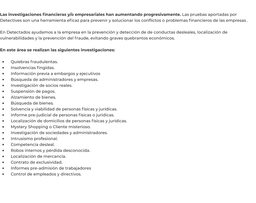 Las investigaciones financieras y/o empresariales han aumentando progresivamente. Las pruebas aportadas por Detectives son una herramienta eficaz para prevenir y solucionar los conflictos o problemas financieros de las empresas .  En Detectados ayudamos a la empresa en la prevención y detección de de conductas desleales, localización de vulnerabilidades y la prevención del fraude, evitando graves quebrantos económicos.   En este área se realizan las siguientes investigaciones:  •	    Quiebras fraudulentas. •	    Insolvencias fingidas. •	    Información previa a embargos y ejecutivos •	    Búsqueda de administradores y empresas. •	    Investigación de socios reales. •	    Suspensión de pagos. •	    Alzamiento de bienes. •	    Búsqueda de bienes. •	    Solvencia y viabilidad de personas físicas y jurídicas. •	    Informe pre-judicial de personas físicas o jurídicas. •	    Localización de domicilios de personas físicas y jurídicas. •	    Mystery Shopping o Cliente misterioso. •	    Investigación de sociedades y administradores. •	    Intrusismo profesional. •	    Competencia desleal. •	    Robos internos y pérdida desconocida. •	    Localización de mercancía. •	    Contrato de exclusividad. •	    Informes pre-admisión de trabajadores •	    Control de empleados y directivos.