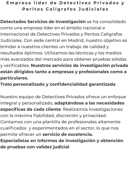 Empresa líder de Detectives Privados y Peritos Calígrafos Judiciales  Detectados Servicios de Investigación se ha consolidado como una empresa líder en el ámbito nacional e internacional de Detectives Privados y Peritos Calígrafos Judiciales. Con sede central en Madrid, nuestro objetivo es brindar a nuestros clientes un trabajo de calidad y resultados óptimos. Utilizamos las técnicas y los medios más avanzados del mercado para obtener pruebas sólidas y verificables. Nuestros servicios de investigación privada están dirigidos tanto a empresas y profesionales como a particulares. Trato personalizado y confidencialidad garantizada  Nuestro equipo de Detectives Privados ofrece un enfoque integral y personalizado, adaptándose a las necesidades específicas de cada cliente. Realizamos investigaciones con la máxima fiabilidad, discreción y privacidad. Contamos con una plantilla de profesionales altamente cualificados  y experimentados en el sector, lo que nos permite ofrecer un servicio de excelencia. Especialistas en informes de investigación y obtención de pruebas con validez judicial