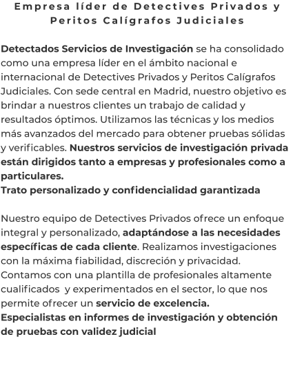 Empresa líder de Detectives Privados y Peritos Calígrafos Judiciales  Detectados Servicios de Investigación se ha consolidado como una empresa líder en el ámbito nacional e internacional de Detectives Privados y Peritos Calígrafos Judiciales. Con sede central en Madrid, nuestro objetivo es brindar a nuestros clientes un trabajo de calidad y resultados óptimos. Utilizamos las técnicas y los medios más avanzados del mercado para obtener pruebas sólidas y verificables. Nuestros servicios de investigación privada están dirigidos tanto a empresas y profesionales como a particulares. Trato personalizado y confidencialidad garantizada  Nuestro equipo de Detectives Privados ofrece un enfoque integral y personalizado, adaptándose a las necesidades específicas de cada cliente. Realizamos investigaciones con la máxima fiabilidad, discreción y privacidad. Contamos con una plantilla de profesionales altamente cualificados  y experimentados en el sector, lo que nos permite ofrecer un servicio de excelencia. Especialistas en informes de investigación y obtención de pruebas con validez judicial