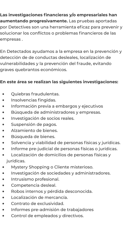 Las investigaciones financieras y/o empresariales han aumentando progresivamente. Las pruebas aportadas por Detectives son una herramienta eficaz para prevenir y solucionar los conflictos o problemas financieros de las empresas .  En Detectados ayudamos a la empresa en la prevención y detección de de conductas desleales, localización de vulnerabilidades y la prevención del fraude, evitando graves quebrantos económicos.   En este área se realizan las siguientes investigaciones:  •	    Quiebras fraudulentas. •	    Insolvencias fingidas. •	    Información previa a embargos y ejecutivos •	    Búsqueda de administradores y empresas. •	    Investigación de socios reales. •	    Suspensión de pagos. •	    Alzamiento de bienes. •	    Búsqueda de bienes. •	    Solvencia y viabilidad de personas físicas y jurídicas. •	    Informe pre-judicial de personas físicas o jurídicas. •	    Localización de domicilios de personas físicas y jurídicas. •	    Mystery Shopping o Cliente misterioso. •	    Investigación de sociedades y administradores. •	    Intrusismo profesional. •	    Competencia desleal. •	    Robos internos y pérdida desconocida. •	    Localización de mercancía. •	    Contrato de exclusividad. •	    Informes pre-admisión de trabajadores •	    Control de empleados y directivos.