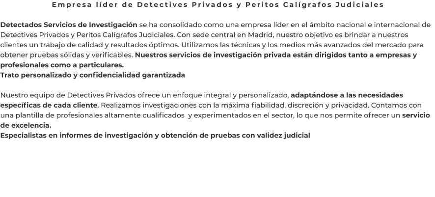 Empresa líder de Detectives Privados y Peritos Calígrafos Judiciales  Detectados Servicios de Investigación se ha consolidado como una empresa líder en el ámbito nacional e internacional de Detectives Privados y Peritos Calígrafos Judiciales. Con sede central en Madrid, nuestro objetivo es brindar a nuestros clientes un trabajo de calidad y resultados óptimos. Utilizamos las técnicas y los medios más avanzados del mercado para obtener pruebas sólidas y verificables. Nuestros servicios de investigación privada están dirigidos tanto a empresas y profesionales como a particulares. Trato personalizado y confidencialidad garantizada  Nuestro equipo de Detectives Privados ofrece un enfoque integral y personalizado, adaptándose a las necesidades específicas de cada cliente. Realizamos investigaciones con la máxima fiabilidad, discreción y privacidad. Contamos con una plantilla de profesionales altamente cualificados  y experimentados en el sector, lo que nos permite ofrecer un servicio de excelencia. Especialistas en informes de investigación y obtención de pruebas con validez judicial