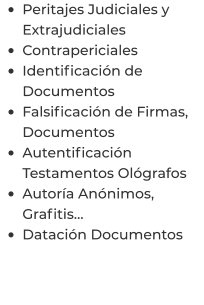 •	Peritajes Judiciales y Extrajudiciales •	Contrapericiales •	Identificación de Documentos •	Falsificación de Firmas, Documentos •	Autentificación Testamentos Ológrafos •	Autoría Anónimos, Grafitis… •	Datación Documentos