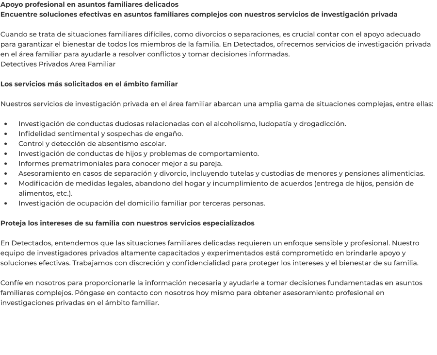 Apoyo profesional en asuntos familiares delicados Encuentre soluciones efectivas en asuntos familiares complejos con nuestros servicios de investigación privada  Cuando se trata de situaciones familiares difíciles, como divorcios o separaciones, es crucial contar con el apoyo adecuado para garantizar el bienestar de todos los miembros de la familia. En Detectados, ofrecemos servicios de investigación privada en el área familiar para ayudarle a resolver conflictos y tomar decisiones informadas. Detectives Privados Area Familiar	  Los servicios más solicitados en el ámbito familiar  Nuestros servicios de investigación privada en el área familiar abarcan una amplia gama de situaciones complejas, entre ellas:  •	    Investigación de conductas dudosas relacionadas con el alcoholismo, ludopatía y drogadicción. •	    Infidelidad sentimental y sospechas de engaño. •	    Control y detección de absentismo escolar. •	    Investigación de conductas de hijos y problemas de comportamiento. •	    Informes prematrimoniales para conocer mejor a su pareja. •	    Asesoramiento en casos de separación y divorcio, incluyendo tutelas y custodias de menores y pensiones alimenticias. •	    Modificación de medidas legales, abandono del hogar y incumplimiento de acuerdos (entrega de hijos, pensión de 	alimentos, etc.). •	    Investigación de ocupación del domicilio familiar por terceras personas.  Proteja los intereses de su familia con nuestros servicios especializados  En Detectados, entendemos que las situaciones familiares delicadas requieren un enfoque sensible y profesional. Nuestro equipo de investigadores privados altamente capacitados y experimentados está comprometido en brindarle apoyo y soluciones efectivas. Trabajamos con discreción y confidencialidad para proteger los intereses y el bienestar de su familia.  Confíe en nosotros para proporcionarle la información necesaria y ayudarle a tomar decisiones fundamentadas en asuntos familiares complejos. Póngase en contacto con nosotros hoy mismo para obtener asesoramiento profesional en investigaciones privadas en el ámbito familiar.