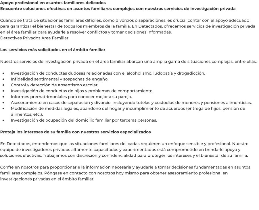 Apoyo profesional en asuntos familiares delicados Encuentre soluciones efectivas en asuntos familiares complejos con nuestros servicios de investigación privada  Cuando se trata de situaciones familiares difíciles, como divorcios o separaciones, es crucial contar con el apoyo adecuado para garantizar el bienestar de todos los miembros de la familia. En Detectados, ofrecemos servicios de investigación privada en el área familiar para ayudarle a resolver conflictos y tomar decisiones informadas. Detectives Privados Area Familiar	  Los servicios más solicitados en el ámbito familiar  Nuestros servicios de investigación privada en el área familiar abarcan una amplia gama de situaciones complejas, entre ellas:  •	    Investigación de conductas dudosas relacionadas con el alcoholismo, ludopatía y drogadicción. •	    Infidelidad sentimental y sospechas de engaño. •	    Control y detección de absentismo escolar. •	    Investigación de conductas de hijos y problemas de comportamiento. •	    Informes prematrimoniales para conocer mejor a su pareja. •	    Asesoramiento en casos de separación y divorcio, incluyendo tutelas y custodias de menores y pensiones alimenticias. •	    Modificación de medidas legales, abandono del hogar y incumplimiento de acuerdos (entrega de hijos, pensión de 	alimentos, etc.). •	    Investigación de ocupación del domicilio familiar por terceras personas.  Proteja los intereses de su familia con nuestros servicios especializados  En Detectados, entendemos que las situaciones familiares delicadas requieren un enfoque sensible y profesional. Nuestro equipo de investigadores privados altamente capacitados y experimentados está comprometido en brindarle apoyo y soluciones efectivas. Trabajamos con discreción y confidencialidad para proteger los intereses y el bienestar de su familia.  Confíe en nosotros para proporcionarle la información necesaria y ayudarle a tomar decisiones fundamentadas en asuntos familiares complejos. Póngase en contacto con nosotros hoy mismo para obtener asesoramiento profesional en investigaciones privadas en el ámbito familiar.