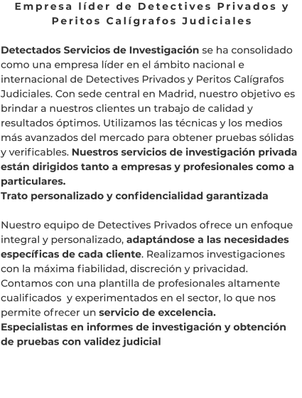 Empresa líder de Detectives Privados y Peritos Calígrafos Judiciales  Detectados Servicios de Investigación se ha consolidado como una empresa líder en el ámbito nacional e internacional de Detectives Privados y Peritos Calígrafos Judiciales. Con sede central en Madrid, nuestro objetivo es brindar a nuestros clientes un trabajo de calidad y resultados óptimos. Utilizamos las técnicas y los medios más avanzados del mercado para obtener pruebas sólidas y verificables. Nuestros servicios de investigación privada están dirigidos tanto a empresas y profesionales como a particulares. Trato personalizado y confidencialidad garantizada  Nuestro equipo de Detectives Privados ofrece un enfoque integral y personalizado, adaptándose a las necesidades específicas de cada cliente. Realizamos investigaciones con la máxima fiabilidad, discreción y privacidad. Contamos con una plantilla de profesionales altamente cualificados  y experimentados en el sector, lo que nos permite ofrecer un servicio de excelencia. Especialistas en informes de investigación y obtención de pruebas con validez judicial