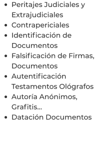 •	Peritajes Judiciales y Extrajudiciales •	Contrapericiales •	Identificación de Documentos •	Falsificación de Firmas, Documentos •	Autentificación Testamentos Ológrafos •	Autoría Anónimos, Grafitis… •	Datación Documentos