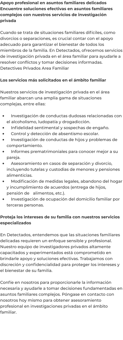 Apoyo profesional en asuntos familiares delicados Encuentre soluciones efectivas en asuntos familiares complejos con nuestros servicios de investigación privada  Cuando se trata de situaciones familiares difíciles, como divorcios o separaciones, es crucial contar con el apoyo adecuado para garantizar el bienestar de todos los miembros de la familia. En Detectados, ofrecemos servicios de investigación privada en el área familiar para ayudarle a resolver conflictos y tomar decisiones informadas. Detectives Privados Area Familiar	  Los servicios más solicitados en el ámbito familiar  Nuestros servicios de investigación privada en el área familiar abarcan una amplia gama de situaciones complejas, entre ellas:  •	    Investigación de conductas dudosas relacionadas con el alcoholismo, ludopatía y drogadicción. •	    Infidelidad sentimental y sospechas de engaño. •	    Control y detección de absentismo escolar. •	    Investigación de conductas de hijos y problemas de comportamiento. •	    Informes prematrimoniales para conocer mejor a su pareja. •	    Asesoramiento en casos de separación y divorcio, incluyendo tutelas y custodias de menores y pensiones alimenticias. •	    Modificación de medidas legales, abandono del hogar y incumplimiento de acuerdos (entrega de hijos, pensión de 	alimentos, etc.). •	    Investigación de ocupación del domicilio familiar por terceras personas.  Proteja los intereses de su familia con nuestros servicios especializados  En Detectados, entendemos que las situaciones familiares delicadas requieren un enfoque sensible y profesional. Nuestro equipo de investigadores privados altamente capacitados y experimentados está comprometido en brindarle apoyo y soluciones efectivas. Trabajamos con discreción y confidencialidad para proteger los intereses y el bienestar de su familia.  Confíe en nosotros para proporcionarle la información necesaria y ayudarle a tomar decisiones fundamentadas en asuntos familiares complejos. Póngase en contacto con nosotros hoy mismo para obtener asesoramiento profesional en investigaciones privadas en el ámbito familiar.