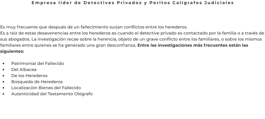 Empresa líder de Detectives Privados y Peritos Calígrafos Judiciales    Es muy frecuente que después de un fallecimiento surjan conflictos entre los herederos. Es a raíz de estas desavenencias entre los herederos es cuando el detective privado es contactado por la familia o a través de sus abogados. La investigación recae sobre la herencia, objeto de un grave conflicto entre los familiares, o sobre los mismos familiares entre quienes se ha generado una gran desconfianza. Entre las investigaciones más frecuentes están las siguientes:  •	    Patrimonial del Fallecido •	    Del Albacea •	    De los Herederos •	    Búsqueda de Herederos •	    Localización Bienes del Fallecido •	    Autenticidad del Testamento Ológrafo