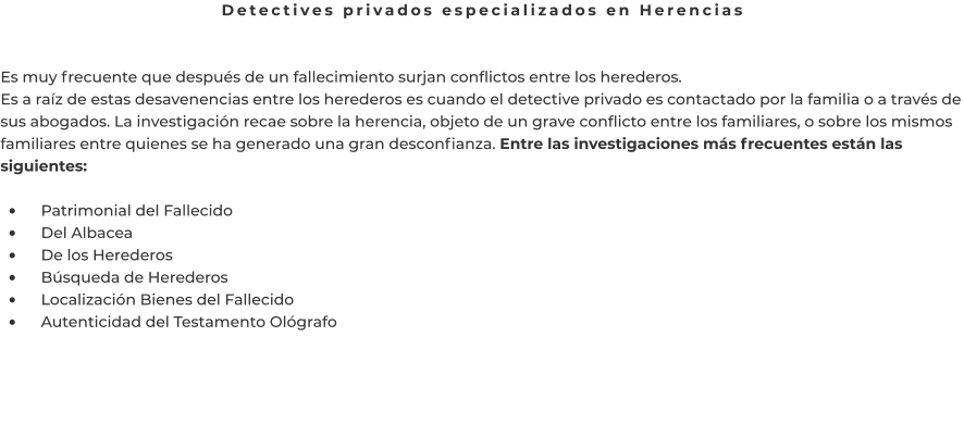 Detectives privados especializados en Herencias   Es muy frecuente que después de un fallecimiento surjan conflictos entre los herederos. Es a raíz de estas desavenencias entre los herederos es cuando el detective privado es contactado por la familia o a través de sus abogados. La investigación recae sobre la herencia, objeto de un grave conflicto entre los familiares, o sobre los mismos familiares entre quienes se ha generado una gran desconfianza. Entre las investigaciones más frecuentes están las siguientes:  •	    Patrimonial del Fallecido •	    Del Albacea •	    De los Herederos •	    Búsqueda de Herederos •	    Localización Bienes del Fallecido •	    Autenticidad del Testamento Ológrafo