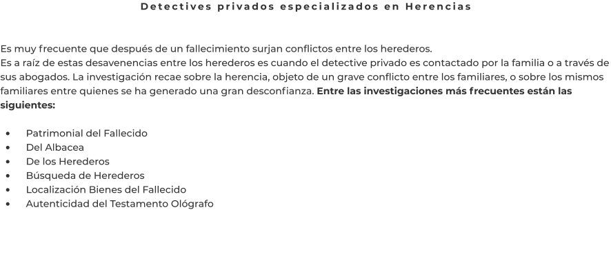 Detectives privados especializados en Herencias   Es muy frecuente que después de un fallecimiento surjan conflictos entre los herederos. Es a raíz de estas desavenencias entre los herederos es cuando el detective privado es contactado por la familia o a través de sus abogados. La investigación recae sobre la herencia, objeto de un grave conflicto entre los familiares, o sobre los mismos familiares entre quienes se ha generado una gran desconfianza. Entre las investigaciones más frecuentes están las siguientes:  •	    Patrimonial del Fallecido •	    Del Albacea •	    De los Herederos •	    Búsqueda de Herederos •	    Localización Bienes del Fallecido •	    Autenticidad del Testamento Ológrafo