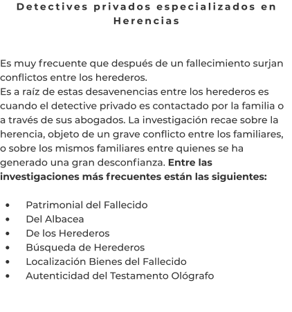 Detectives privados especializados en Herencias   Es muy frecuente que después de un fallecimiento surjan conflictos entre los herederos. Es a raíz de estas desavenencias entre los herederos es cuando el detective privado es contactado por la familia o a través de sus abogados. La investigación recae sobre la herencia, objeto de un grave conflicto entre los familiares, o sobre los mismos familiares entre quienes se ha generado una gran desconfianza. Entre las investigaciones más frecuentes están las siguientes:  •	    Patrimonial del Fallecido •	    Del Albacea •	    De los Herederos •	    Búsqueda de Herederos •	    Localización Bienes del Fallecido •	    Autenticidad del Testamento Ológrafo