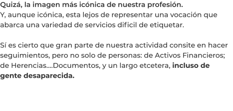 Quizá, la imagen más icónica de nuestra profesión. Y, aunque icónica, esta lejos de representar una vocación que abarca una variedad de servicios dificil de etiquetar.  Sí es cierto que gran parte de nuestra actividad consite en hacer seguimientos, pero no solo de personas: de Activos Financieros; de Herencias….Documentos, y un largo etcetera, incluso de gente desaparecida.