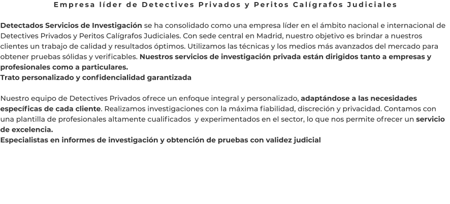 Empresa líder de Detectives Privados y Peritos Calígrafos Judiciales  Detectados Servicios de Investigación se ha consolidado como una empresa líder en el ámbito nacional e internacional de Detectives Privados y Peritos Calígrafos Judiciales. Con sede central en Madrid, nuestro objetivo es brindar a nuestros clientes un trabajo de calidad y resultados óptimos. Utilizamos las técnicas y los medios más avanzados del mercado para obtener pruebas sólidas y verificables. Nuestros servicios de investigación privada están dirigidos tanto a empresas y profesionales como a particulares. Trato personalizado y confidencialidad garantizada  Nuestro equipo de Detectives Privados ofrece un enfoque integral y personalizado, adaptándose a las necesidades específicas de cada cliente. Realizamos investigaciones con la máxima fiabilidad, discreción y privacidad. Contamos con una plantilla de profesionales altamente cualificados  y experimentados en el sector, lo que nos permite ofrecer un servicio de excelencia. Especialistas en informes de investigación y obtención de pruebas con validez judicial