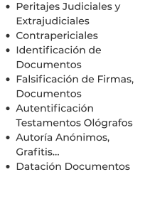 •	Peritajes Judiciales y Extrajudiciales •	Contrapericiales •	Identificación de Documentos •	Falsificación de Firmas, Documentos •	Autentificación Testamentos Ológrafos •	Autoría Anónimos, Grafitis… •	Datación Documentos