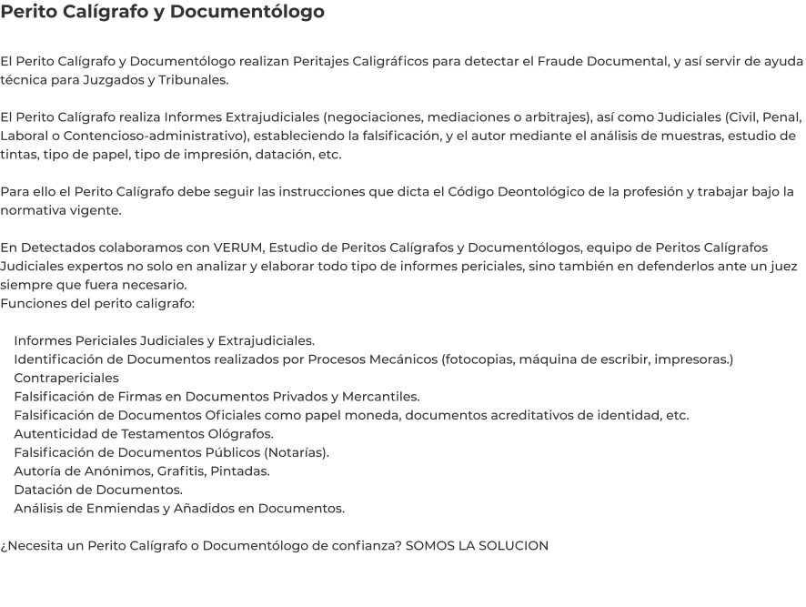 Perito Calígrafo y Documentólogo  El Perito Calígrafo y Documentólogo realizan Peritajes Caligráficos para detectar el Fraude Documental, y así servir de ayuda técnica para Juzgados y Tribunales.  El Perito Calígrafo realiza Informes Extrajudiciales (negociaciones, mediaciones o arbitrajes), así como Judiciales (Civil, Penal, Laboral o Contencioso-administrativo), estableciendo la falsificación, y el autor mediante el análisis de muestras, estudio de tintas, tipo de papel, tipo de impresión, datación, etc.  Para ello el Perito Calígrafo debe seguir las instrucciones que dicta el Código Deontológico de la profesión y trabajar bajo la normativa vigente.  En Detectados colaboramos con VERUM, Estudio de Peritos Calígrafos y Documentólogos, equipo de Peritos Calígrafos Judiciales expertos no solo en analizar y elaborar todo tipo de informes periciales, sino también en defenderlos ante un juez siempre que fuera necesario. Funciones del perito caligrafo:      Informes Periciales Judiciales y Extrajudiciales.     Identificación de Documentos realizados por Procesos Mecánicos (fotocopias, máquina de escribir, impresoras.)     Contrapericiales     Falsificación de Firmas en Documentos Privados y Mercantiles.     Falsificación de Documentos Oficiales como papel moneda, documentos acreditativos de identidad, etc.     Autenticidad de Testamentos Ológrafos.     Falsificación de Documentos Públicos (Notarías).     Autoría de Anónimos, Grafitis, Pintadas.     Datación de Documentos.     Análisis de Enmiendas y Añadidos en Documentos.  ¿Necesita un Perito Calígrafo o Documentólogo de confianza? SOMOS LA SOLUCION