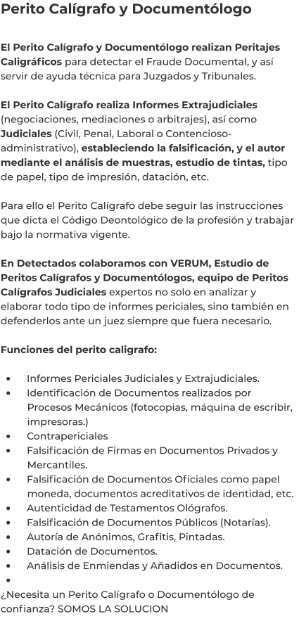 Perito Calígrafo y Documentólogo  El Perito Calígrafo y Documentólogo realizan Peritajes Caligráficos para detectar el Fraude Documental, y así servir de ayuda técnica para Juzgados y Tribunales.  El Perito Calígrafo realiza Informes Extrajudiciales (negociaciones, mediaciones o arbitrajes), así como Judiciales (Civil, Penal, Laboral o Contencioso-administrativo), estableciendo la falsificación, y el autor mediante el análisis de muestras, estudio de tintas, tipo de papel, tipo de impresión, datación, etc.  Para ello el Perito Calígrafo debe seguir las instrucciones que dicta el Código Deontológico de la profesión y trabajar bajo la normativa vigente.  En Detectados colaboramos con VERUM, Estudio de Peritos Calígrafos y Documentólogos, equipo de Peritos Calígrafos Judiciales expertos no solo en analizar y elaborar todo tipo de informes periciales, sino también en defenderlos ante un juez siempre que fuera necesario.  Funciones del perito caligrafo:  •	    Informes Periciales Judiciales y Extrajudiciales. •	    Identificación de Documentos realizados por 	Procesos Mecánicos (fotocopias, máquina de escribir, 	impresoras.) •	    Contrapericiales •	    Falsificación de Firmas en Documentos Privados y 	Mercantiles. •	    Falsificación de Documentos Oficiales como papel 	moneda, documentos acreditativos de identidad, etc. •	    Autenticidad de Testamentos Ológrafos. •	    Falsificación de Documentos Públicos (Notarías). •	    Autoría de Anónimos, Grafitis, Pintadas. •	    Datación de Documentos. •	    Análisis de Enmiendas y Añadidos en Documentos. •	 ¿Necesita un Perito Calígrafo o Documentólogo de confianza? SOMOS LA SOLUCION