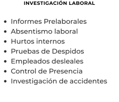 INVESTIGACIÓN LABORAL  •	Informes Prelaborales  •	Absentismo laboral •	Hurtos internos •	Pruebas de Despidos •	Empleados desleales •	Control de Presencia •	Investigación de accidentes