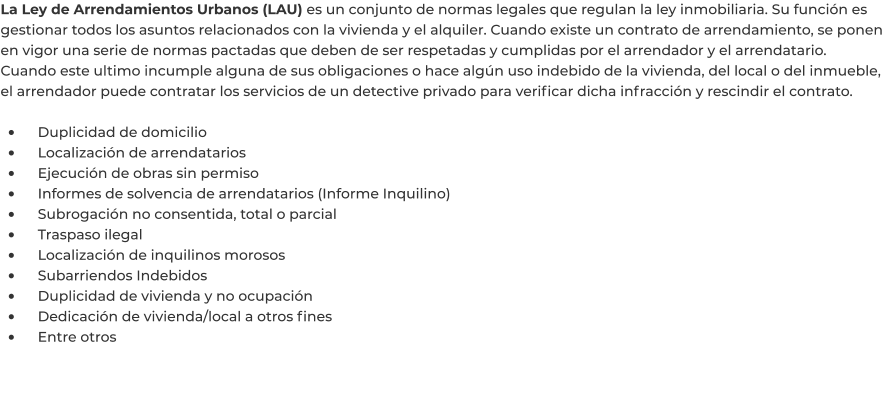 La Ley de Arrendamientos Urbanos (LAU) es un conjunto de normas legales que regulan la ley inmobiliaria. Su función es gestionar todos los asuntos relacionados con la vivienda y el alquiler. Cuando existe un contrato de arrendamiento, se ponen en vigor una serie de normas pactadas que deben de ser respetadas y cumplidas por el arrendador y el arrendatario. Cuando este ultimo incumple alguna de sus obligaciones o hace algún uso indebido de la vivienda, del local o del inmueble, el arrendador puede contratar los servicios de un detective privado para verificar dicha infracción y rescindir el contrato.  •	    Duplicidad de domicilio •	    Localización de arrendatarios •	    Ejecución de obras sin permiso •	    Informes de solvencia de arrendatarios (Informe Inquilino) •	    Subrogación no consentida, total o parcial •	    Traspaso ilegal •	    Localización de inquilinos morosos •	    Subarriendos Indebidos •	    Duplicidad de vivienda y no ocupación •	    Dedicación de vivienda/local a otros fines •	    Entre otros