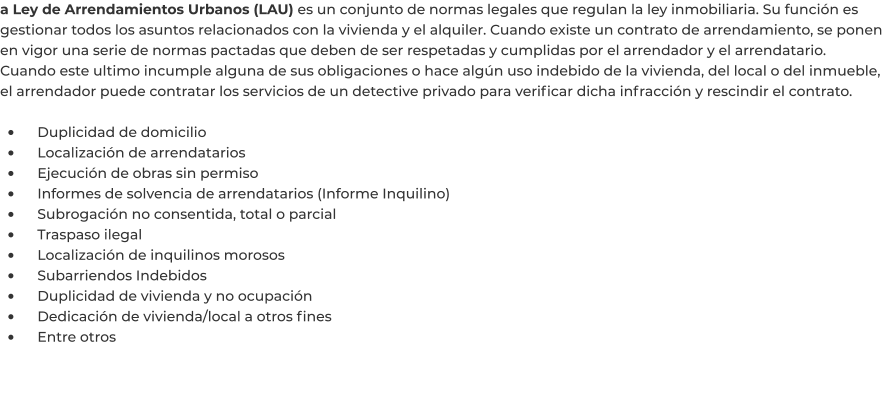 a Ley de Arrendamientos Urbanos (LAU) es un conjunto de normas legales que regulan la ley inmobiliaria. Su función es gestionar todos los asuntos relacionados con la vivienda y el alquiler. Cuando existe un contrato de arrendamiento, se ponen en vigor una serie de normas pactadas que deben de ser respetadas y cumplidas por el arrendador y el arrendatario. Cuando este ultimo incumple alguna de sus obligaciones o hace algún uso indebido de la vivienda, del local o del inmueble, el arrendador puede contratar los servicios de un detective privado para verificar dicha infracción y rescindir el contrato.  •	    Duplicidad de domicilio •	    Localización de arrendatarios •	    Ejecución de obras sin permiso •	    Informes de solvencia de arrendatarios (Informe Inquilino) •	    Subrogación no consentida, total o parcial •	    Traspaso ilegal •	    Localización de inquilinos morosos •	    Subarriendos Indebidos •	    Duplicidad de vivienda y no ocupación •	    Dedicación de vivienda/local a otros fines •	    Entre otros
