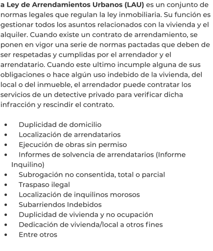 a Ley de Arrendamientos Urbanos (LAU) es un conjunto de normas legales que regulan la ley inmobiliaria. Su función es gestionar todos los asuntos relacionados con la vivienda y el alquiler. Cuando existe un contrato de arrendamiento, se ponen en vigor una serie de normas pactadas que deben de ser respetadas y cumplidas por el arrendador y el arrendatario. Cuando este ultimo incumple alguna de sus obligaciones o hace algún uso indebido de la vivienda, del local o del inmueble, el arrendador puede contratar los servicios de un detective privado para verificar dicha infracción y rescindir el contrato.  •	    Duplicidad de domicilio •	    Localización de arrendatarios •	    Ejecución de obras sin permiso •	    Informes de solvencia de arrendatarios (Informe Inquilino) •	    Subrogación no consentida, total o parcial •	    Traspaso ilegal •	    Localización de inquilinos morosos •	    Subarriendos Indebidos •	    Duplicidad de vivienda y no ocupación •	    Dedicación de vivienda/local a otros fines •	    Entre otros