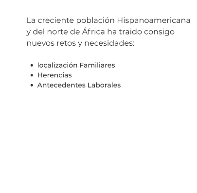 La creciente población Hispanoamericana y del norte de África ha traido consigo nuevos retos y necesidades:  •	localización Familiares •	Herencias •	Antecedentes Laborales