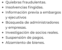 •	Quiebras fraudulentas. •	Insolvencias fingidas. •	Información previa a embargos y ejecutivos •	Búsqueda de administradores y empresas. •	Investigación de socios reales. •	Suspensión de pagos. •	Alzamiento de bienes.