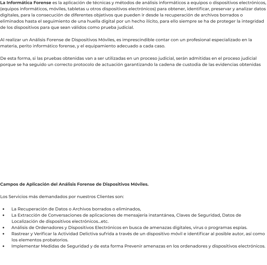 La Informática Forense es la aplicación de técnicas y métodos de análisis informáticos a equipos o dispositivos electrónicos, (equipos informáticos, móviles, tabletas u otros dispositivos electrónicos) para obtener, identificar, preservar y analizar datos digitales, para la consecución de diferentes objetivos que pueden ir desde la recuperación de archivos borrados o eliminados hasta el seguimiento de una huella digital por un hecho ilícito, para ello siempre se ha de proteger la integridad de los dispositivos para que sean válidos como prueba judicial.  Al realizar un Análisis Forense de Dispositivos Móviles, es imprescindible contar con un profesional especializado en la materia, perito informático forense, y el equipamiento adecuado a cada caso.  De esta forma, si las pruebas obtenidas van a ser utilizadas en un proceso judicial, serán admitidas en el proceso judicial porque se ha seguido un correcto protocolo de actuación garantizando la cadena de custodia de las evidencias obtenidas      Campos de Aplicación del Análisis Forense de Dispositivos Móviles.  Los Servicios más demandados por nuestros Clientes son:  •	    La Recuperación de Datos o Archivos borrados o eliminados, •	    La Extracción de Conversaciones de aplicaciones de mensajería instantánea, Claves de Seguridad, Datos de 	Localización de dispositivos electrónicos…etc. •	    Análisis de Ordenadores y Dispositivos Electrónicos en busca de amenazas digitales, virus o programas espías. •	    Rastrear y Verificar la Actividad Delictiva sufrida a través de un dispositivo móvil e identificar al posible autor, así como 	los elementos probatorios. •	    Implementar Medidas de Seguridad y de esta forma Prevenir amenazas en los ordenadores y dispositivos electrónicos.