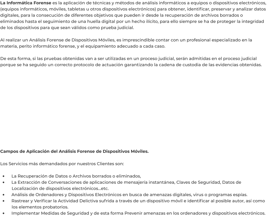 La Informática Forense es la aplicación de técnicas y métodos de análisis informáticos a equipos o dispositivos electrónicos, (equipos informáticos, móviles, tabletas u otros dispositivos electrónicos) para obtener, identificar, preservar y analizar datos digitales, para la consecución de diferentes objetivos que pueden ir desde la recuperación de archivos borrados o eliminados hasta el seguimiento de una huella digital por un hecho ilícito, para ello siempre se ha de proteger la integridad de los dispositivos para que sean válidos como prueba judicial.  Al realizar un Análisis Forense de Dispositivos Móviles, es imprescindible contar con un profesional especializado en la materia, perito informático forense, y el equipamiento adecuado a cada caso.  De esta forma, si las pruebas obtenidas van a ser utilizadas en un proceso judicial, serán admitidas en el proceso judicial porque se ha seguido un correcto protocolo de actuación garantizando la cadena de custodia de las evidencias obtenidas.              Campos de Aplicación del Análisis Forense de Dispositivos Móviles.  Los Servicios más demandados por nuestros Clientes son:  •	    La Recuperación de Datos o Archivos borrados o eliminados, •	    La Extracción de Conversaciones de aplicaciones de mensajería instantánea, Claves de Seguridad, Datos de 	Localización de dispositivos electrónicos…etc. •	    Análisis de Ordenadores y Dispositivos Electrónicos en busca de amenazas digitales, virus o programas espías. •	    Rastrear y Verificar la Actividad Delictiva sufrida a través de un dispositivo móvil e identificar al posible autor, así como 	los elementos probatorios. •	    Implementar Medidas de Seguridad y de esta forma Prevenir amenazas en los ordenadores y dispositivos electrónicos.