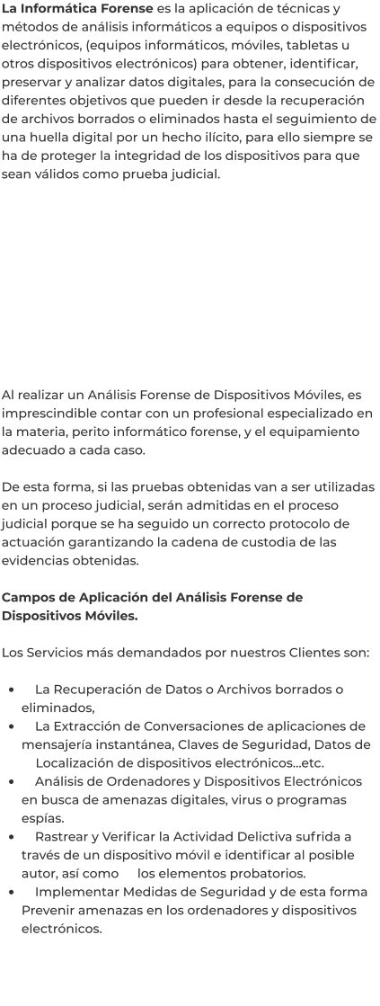 La Informática Forense es la aplicación de técnicas y métodos de análisis informáticos a equipos o dispositivos electrónicos, (equipos informáticos, móviles, tabletas u otros dispositivos electrónicos) para obtener, identificar, preservar y analizar datos digitales, para la consecución de diferentes objetivos que pueden ir desde la recuperación de archivos borrados o eliminados hasta el seguimiento de una huella digital por un hecho ilícito, para ello siempre se ha de proteger la integridad de los dispositivos para que sean válidos como prueba judicial.            Al realizar un Análisis Forense de Dispositivos Móviles, es imprescindible contar con un profesional especializado en la materia, perito informático forense, y el equipamiento adecuado a cada caso.  De esta forma, si las pruebas obtenidas van a ser utilizadas en un proceso judicial, serán admitidas en el proceso judicial porque se ha seguido un correcto protocolo de actuación garantizando la cadena de custodia de las evidencias obtenidas.  Campos de Aplicación del Análisis Forense de Dispositivos Móviles.  Los Servicios más demandados por nuestros Clientes son:  •	    La Recuperación de Datos o Archivos borrados o eliminados, •	    La Extracción de Conversaciones de aplicaciones de mensajería instantánea, Claves de Seguridad, Datos de 	Localización de dispositivos electrónicos…etc. •	    Análisis de Ordenadores y Dispositivos Electrónicos en busca de amenazas digitales, virus o programas espías. •	    Rastrear y Verificar la Actividad Delictiva sufrida a través de un dispositivo móvil e identificar al posible autor, así como 	los elementos probatorios. •	    Implementar Medidas de Seguridad y de esta forma Prevenir amenazas en los ordenadores y dispositivos electrónicos.