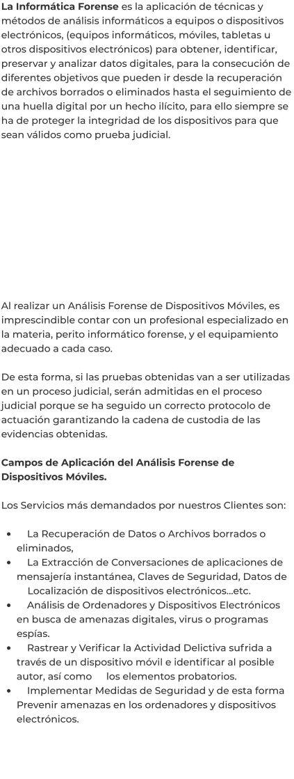 La Informática Forense es la aplicación de técnicas y métodos de análisis informáticos a equipos o dispositivos electrónicos, (equipos informáticos, móviles, tabletas u otros dispositivos electrónicos) para obtener, identificar, preservar y analizar datos digitales, para la consecución de diferentes objetivos que pueden ir desde la recuperación de archivos borrados o eliminados hasta el seguimiento de una huella digital por un hecho ilícito, para ello siempre se ha de proteger la integridad de los dispositivos para que sean válidos como prueba judicial.            Al realizar un Análisis Forense de Dispositivos Móviles, es imprescindible contar con un profesional especializado en la materia, perito informático forense, y el equipamiento adecuado a cada caso.  De esta forma, si las pruebas obtenidas van a ser utilizadas en un proceso judicial, serán admitidas en el proceso judicial porque se ha seguido un correcto protocolo de actuación garantizando la cadena de custodia de las evidencias obtenidas.  Campos de Aplicación del Análisis Forense de Dispositivos Móviles.  Los Servicios más demandados por nuestros Clientes son:  •	    La Recuperación de Datos o Archivos borrados o eliminados, •	    La Extracción de Conversaciones de aplicaciones de mensajería instantánea, Claves de Seguridad, Datos de 	Localización de dispositivos electrónicos…etc. •	    Análisis de Ordenadores y Dispositivos Electrónicos en busca de amenazas digitales, virus o programas espías. •	    Rastrear y Verificar la Actividad Delictiva sufrida a través de un dispositivo móvil e identificar al posible autor, así como 	los elementos probatorios. •	    Implementar Medidas de Seguridad y de esta forma Prevenir amenazas en los ordenadores y dispositivos electrónicos.