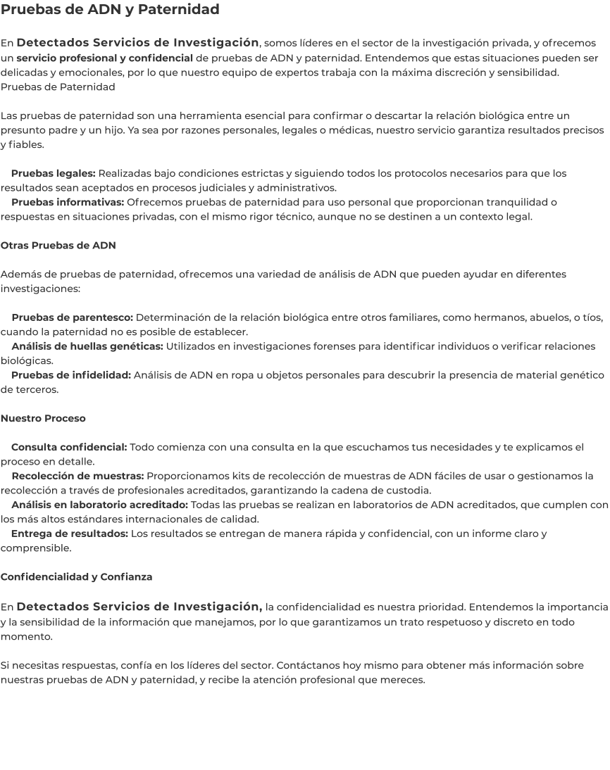 Pruebas de ADN y Paternidad  En Detectados Servicios de Investigación, somos líderes en el sector de la investigación privada, y ofrecemos un servicio profesional y confidencial de pruebas de ADN y paternidad. Entendemos que estas situaciones pueden ser delicadas y emocionales, por lo que nuestro equipo de expertos trabaja con la máxima discreción y sensibilidad. Pruebas de Paternidad  Las pruebas de paternidad son una herramienta esencial para confirmar o descartar la relación biológica entre un presunto padre y un hijo. Ya sea por razones personales, legales o médicas, nuestro servicio garantiza resultados precisos y fiables.      Pruebas legales: Realizadas bajo condiciones estrictas y siguiendo todos los protocolos necesarios para que los resultados sean aceptados en procesos judiciales y administrativos.     Pruebas informativas: Ofrecemos pruebas de paternidad para uso personal que proporcionan tranquilidad o respuestas en situaciones privadas, con el mismo rigor técnico, aunque no se destinen a un contexto legal.  Otras Pruebas de ADN  Además de pruebas de paternidad, ofrecemos una variedad de análisis de ADN que pueden ayudar en diferentes investigaciones:      Pruebas de parentesco: Determinación de la relación biológica entre otros familiares, como hermanos, abuelos, o tíos, cuando la paternidad no es posible de establecer.     Análisis de huellas genéticas: Utilizados en investigaciones forenses para identificar individuos o verificar relaciones biológicas.     Pruebas de infidelidad: Análisis de ADN en ropa u objetos personales para descubrir la presencia de material genético de terceros.  Nuestro Proceso      Consulta confidencial: Todo comienza con una consulta en la que escuchamos tus necesidades y te explicamos el proceso en detalle.     Recolección de muestras: Proporcionamos kits de recolección de muestras de ADN fáciles de usar o gestionamos la recolección a través de profesionales acreditados, garantizando la cadena de custodia.     Análisis en laboratorio acreditado: Todas las pruebas se realizan en laboratorios de ADN acreditados, que cumplen con los más altos estándares internacionales de calidad.     Entrega de resultados: Los resultados se entregan de manera rápida y confidencial, con un informe claro y comprensible.  Confidencialidad y Confianza  En Detectados Servicios de Investigación, la confidencialidad es nuestra prioridad. Entendemos la importancia y la sensibilidad de la información que manejamos, por lo que garantizamos un trato respetuoso y discreto en todo momento.  Si necesitas respuestas, confía en los líderes del sector. Contáctanos hoy mismo para obtener más información sobre nuestras pruebas de ADN y paternidad, y recibe la atención profesional que mereces.