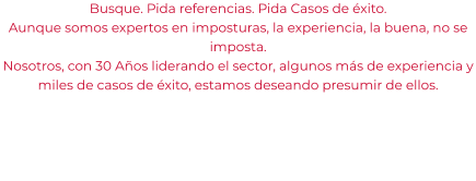 Busque. Pida referencias. Pida Casos de éxito. Aunque somos expertos en imposturas, la experiencia, la buena, no se imposta. Nosotros, con 30 Años liderando el sector, algunos más de experiencia y miles de casos de éxito, estamos deseando presumir de ellos.