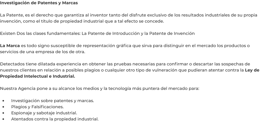 Investigación de Patentes y Marcas  La Patente, es el derecho que garantiza al inventor tanto del disfrute exclusivo de los resultados industriales de su propia invención, como el título de propiedad industrial que a tal efecto se concede.  Existen Dos las clases fundamentales: La Patente de Introducción y la Patente de Invención  La Marca es todo signo susceptible de representación gráfica que sirva para distinguir en el mercado los productos o servicios de una empresa de los de otra.  Detectados tiene dilatada experiencia en obtener las pruebas necesarias para confirmar o descartar las sospechas de nuestros clientes en relación a posibles plagios o cualquier otro tipo de vulneración que pudieran atentar contra la Ley de Propiedad Intelectual e Industrial.  Nuestra Agencia pone a su alcance los medios y la tecnología más puntera del mercado para:  •	    Investigación sobre patentes y marcas. •	    Plagios y Falsificaciones. •	    Espionaje y sabotaje industrial. •	    Atentados contra la propiedad industrial.