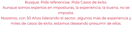 Busque. Pida referencias. Pida Casos de éxito. Aunque somos expertos en imposturas, la experiencia, la buena, no se imposta. Nosotros, con 30 Años liderando el sector, algunos más de experiencia y miles de casos de éxito, estamos deseando presumir de ellos.