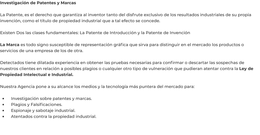 Investigación de Patentes y Marcas  La Patente, es el derecho que garantiza al inventor tanto del disfrute exclusivo de los resultados industriales de su propia invención, como el título de propiedad industrial que a tal efecto se concede.  Existen Dos las clases fundamentales: La Patente de Introducción y la Patente de Invención  La Marca es todo signo susceptible de representación gráfica que sirva para distinguir en el mercado los productos o servicios de una empresa de los de otra.  Detectados tiene dilatada experiencia en obtener las pruebas necesarias para confirmar o descartar las sospechas de nuestros clientes en relación a posibles plagios o cualquier otro tipo de vulneración que pudieran atentar contra la Ley de Propiedad Intelectual e Industrial.  Nuestra Agencia pone a su alcance los medios y la tecnología más puntera del mercado para:  •	    Investigación sobre patentes y marcas. •	    Plagios y Falsificaciones. •	    Espionaje y sabotaje industrial. •	    Atentados contra la propiedad industrial.