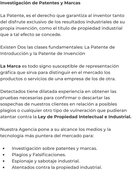 Investigación de Patentes y Marcas  La Patente, es el derecho que garantiza al inventor tanto del disfrute exclusivo de los resultados industriales de su propia invención, como el título de propiedad industrial que a tal efecto se concede.  Existen Dos las clases fundamentales: La Patente de Introducción y la Patente de Invención  La Marca es todo signo susceptible de representación gráfica que sirva para distinguir en el mercado los productos o servicios de una empresa de los de otra.  Detectados tiene dilatada experiencia en obtener las pruebas necesarias para confirmar o descartar las sospechas de nuestros clientes en relación a posibles plagios o cualquier otro tipo de vulneración que pudieran atentar contra la Ley de Propiedad Intelectual e Industrial.  Nuestra Agencia pone a su alcance los medios y la tecnología más puntera del mercado para:  •	    Investigación sobre patentes y marcas. •	    Plagios y Falsificaciones. •	    Espionaje y sabotaje industrial. •	    Atentados contra la propiedad industrial.