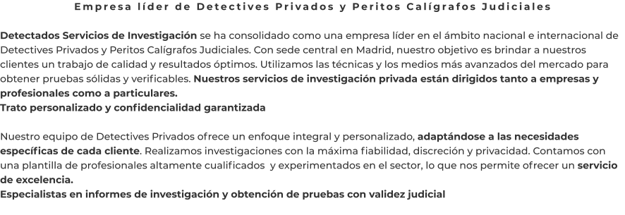 Empresa líder de Detectives Privados y Peritos Calígrafos Judiciales  Detectados Servicios de Investigación se ha consolidado como una empresa líder en el ámbito nacional e internacional de Detectives Privados y Peritos Calígrafos Judiciales. Con sede central en Madrid, nuestro objetivo es brindar a nuestros clientes un trabajo de calidad y resultados óptimos. Utilizamos las técnicas y los medios más avanzados del mercado para obtener pruebas sólidas y verificables. Nuestros servicios de investigación privada están dirigidos tanto a empresas y profesionales como a particulares. Trato personalizado y confidencialidad garantizada  Nuestro equipo de Detectives Privados ofrece un enfoque integral y personalizado, adaptándose a las necesidades específicas de cada cliente. Realizamos investigaciones con la máxima fiabilidad, discreción y privacidad. Contamos con una plantilla de profesionales altamente cualificados  y experimentados en el sector, lo que nos permite ofrecer un servicio de excelencia. Especialistas en informes de investigación y obtención de pruebas con validez judicial