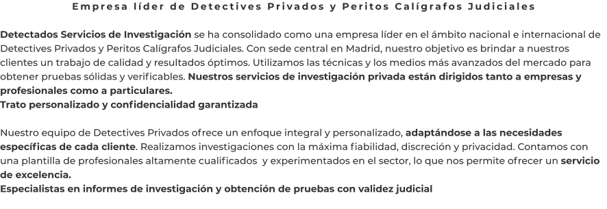 Empresa líder de Detectives Privados y Peritos Calígrafos Judiciales  Detectados Servicios de Investigación se ha consolidado como una empresa líder en el ámbito nacional e internacional de Detectives Privados y Peritos Calígrafos Judiciales. Con sede central en Madrid, nuestro objetivo es brindar a nuestros clientes un trabajo de calidad y resultados óptimos. Utilizamos las técnicas y los medios más avanzados del mercado para obtener pruebas sólidas y verificables. Nuestros servicios de investigación privada están dirigidos tanto a empresas y profesionales como a particulares. Trato personalizado y confidencialidad garantizada  Nuestro equipo de Detectives Privados ofrece un enfoque integral y personalizado, adaptándose a las necesidades específicas de cada cliente. Realizamos investigaciones con la máxima fiabilidad, discreción y privacidad. Contamos con una plantilla de profesionales altamente cualificados  y experimentados en el sector, lo que nos permite ofrecer un servicio de excelencia. Especialistas en informes de investigación y obtención de pruebas con validez judicial