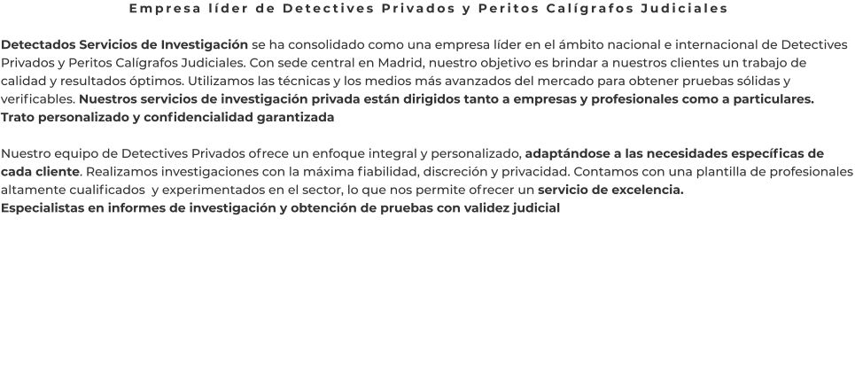 Empresa líder de Detectives Privados y Peritos Calígrafos Judiciales  Detectados Servicios de Investigación se ha consolidado como una empresa líder en el ámbito nacional e internacional de Detectives Privados y Peritos Calígrafos Judiciales. Con sede central en Madrid, nuestro objetivo es brindar a nuestros clientes un trabajo de calidad y resultados óptimos. Utilizamos las técnicas y los medios más avanzados del mercado para obtener pruebas sólidas y verificables. Nuestros servicios de investigación privada están dirigidos tanto a empresas y profesionales como a particulares. Trato personalizado y confidencialidad garantizada  Nuestro equipo de Detectives Privados ofrece un enfoque integral y personalizado, adaptándose a las necesidades específicas de cada cliente. Realizamos investigaciones con la máxima fiabilidad, discreción y privacidad. Contamos con una plantilla de profesionales altamente cualificados  y experimentados en el sector, lo que nos permite ofrecer un servicio de excelencia. Especialistas en informes de investigación y obtención de pruebas con validez judicial